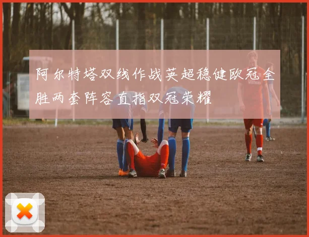 阿尔特塔双线作战英超稳健欧冠全胜两套阵容直指双冠荣耀