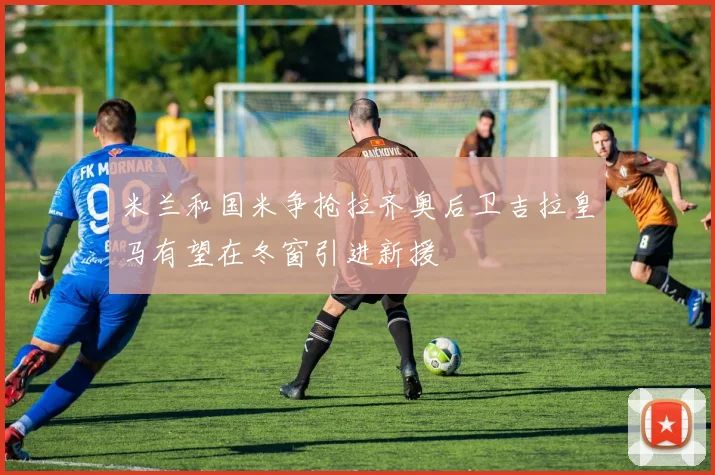 米兰和国米争抢拉齐奥后卫吉拉皇马有望在冬窗引进新援