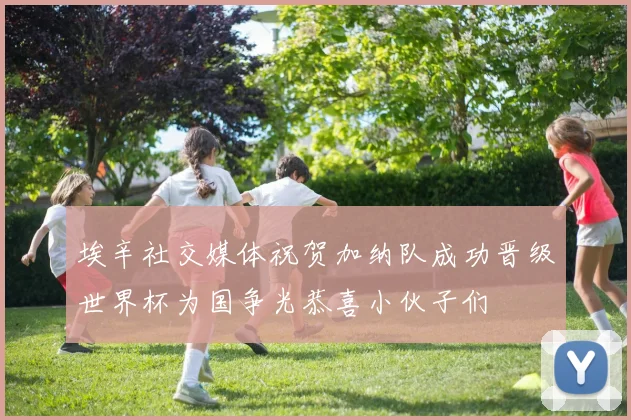 埃辛社交媒体祝贺加纳队成功晋级世界杯为国争光恭喜小伙子们