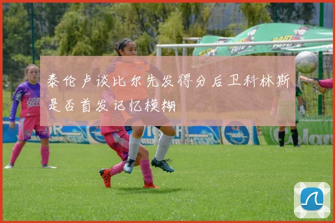 泰伦卢谈比尔先发得分后卫科林斯是否首发记忆模糊
