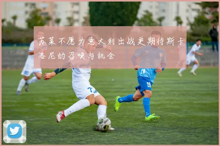 苏莱不愿为意大利出战更期待斯卡洛尼的召唤与机会
