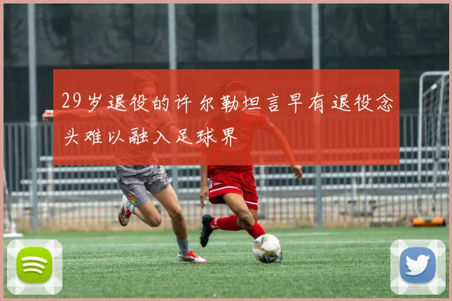 29岁退役的许尔勒坦言早有退役念头难以融入足球界