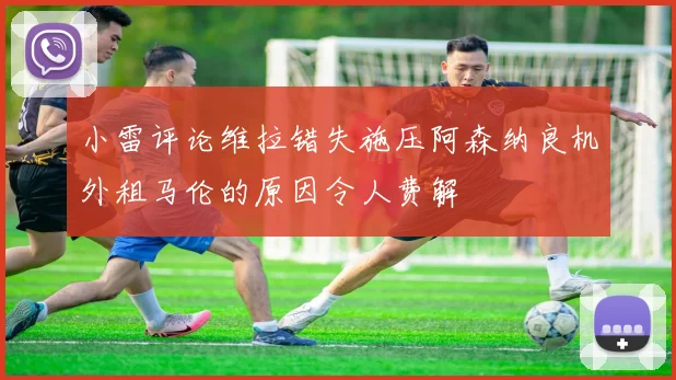 小雷评论维拉错失施压阿森纳良机外租马伦的原因令人费解