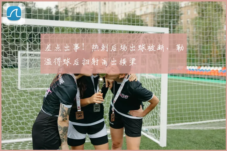 差点出事！热刺后场出球被断，勒温得球后扫射高出横梁