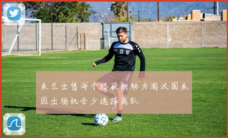 米兰出售海于格获利助力淘汰国米因出场机会少选择离队