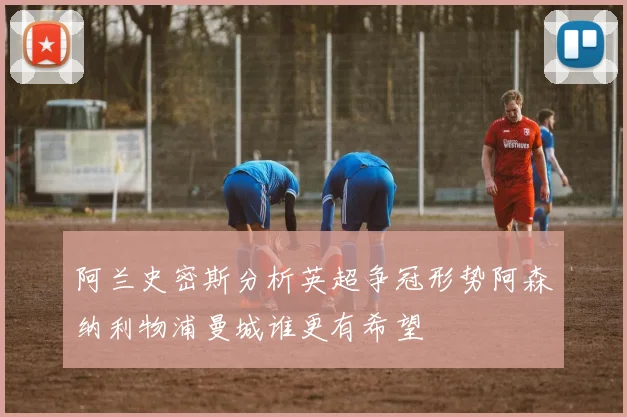 阿兰史密斯分析英超争冠形势阿森纳利物浦曼城谁更有希望
