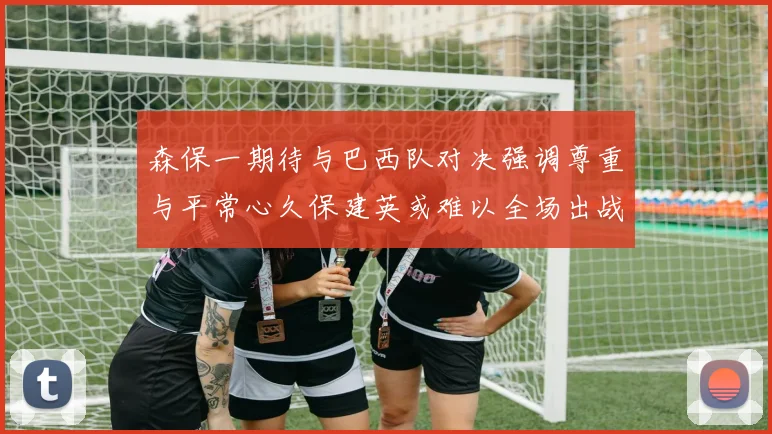 森保一期待与巴西队对决强调尊重与平常心久保建英或难以全场出战