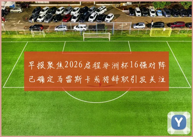 早报聚焦2026启程非洲杯16强对阵已确定马雷斯卡或将辞职引发关注