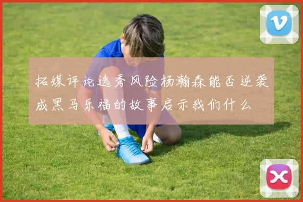 拓媒评论选秀风险杨瀚森能否逆袭成黑马乐福的故事启示我们什么