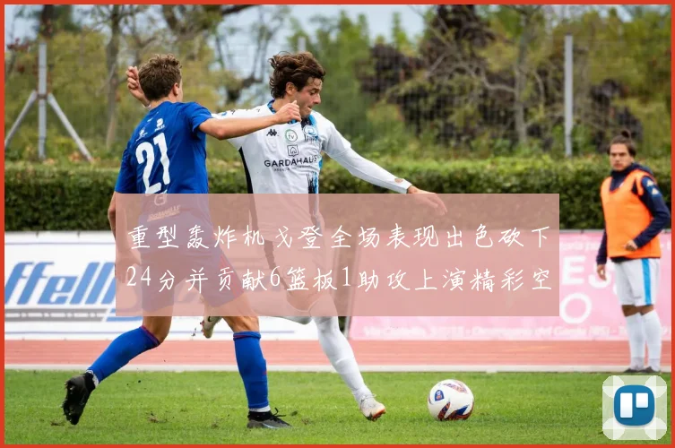 重型轰炸机戈登全场表现出色砍下24分并贡献6篮板1助攻上演精彩空接重扣