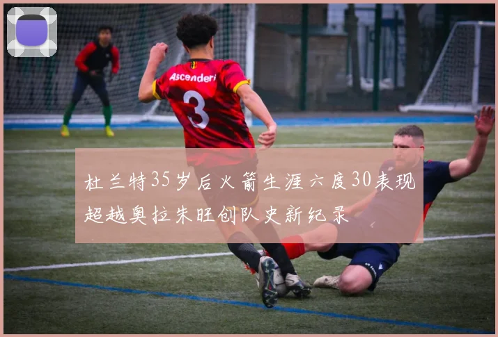 杜兰特35岁后火箭生涯六度30表现超越奥拉朱旺创队史新纪录