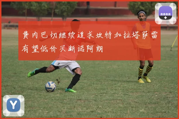 费内巴切继续追求坎特加拉塔萨雷有望低价买断诺阿朗
