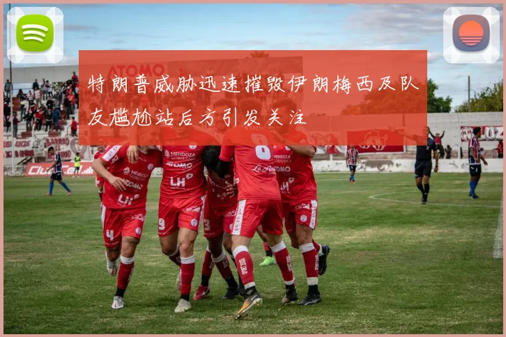 特朗普威胁迅速摧毁伊朗梅西及队友尴尬站后方引发关注