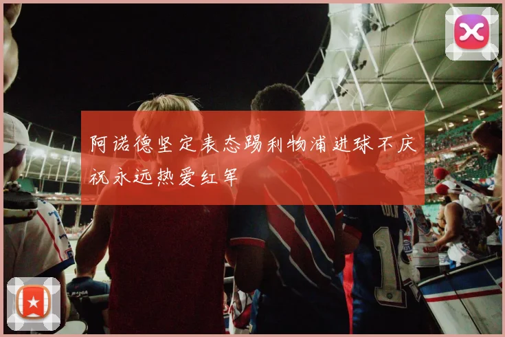 阿诺德坚定表态踢利物浦进球不庆祝永远热爱红军