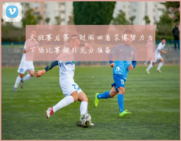 文班赛后第一时间回看录像努力为下场比赛做好充分准备