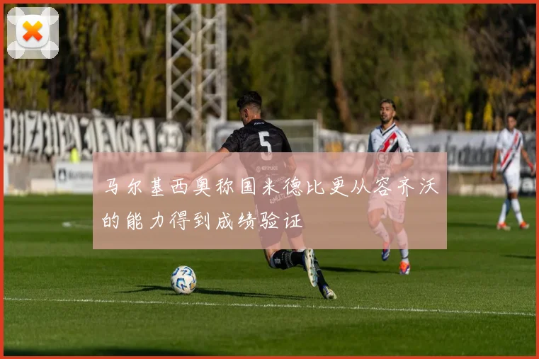 马尔基西奥称国米德比更从容齐沃的能力得到成绩验证
