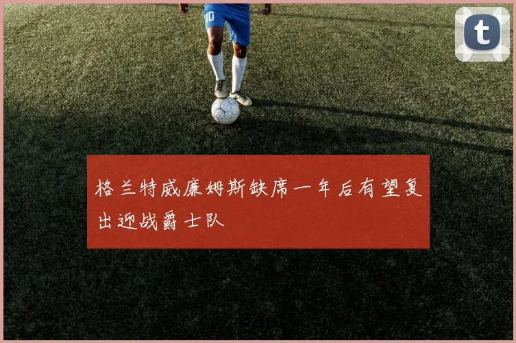 格兰特威廉姆斯缺席一年后有望复出迎战爵士队