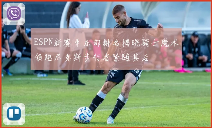 ESPN新赛季东部排名揭晓骑士魔术领跑尼克斯步行者紧随其后