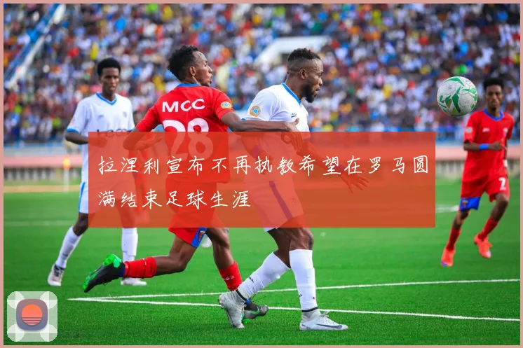 拉涅利宣布不再执教希望在罗马圆满结束足球生涯
